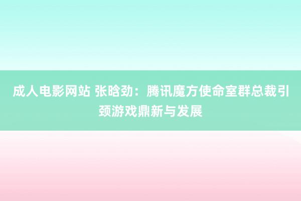 成人电影网站 张晗劲：腾讯魔方使命室群总裁引颈游戏鼎新与发展