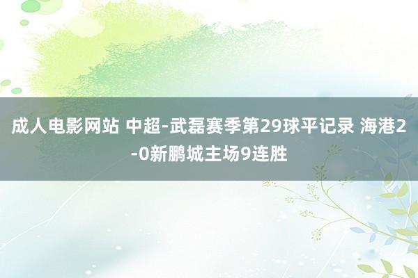成人电影网站 中超-武磊赛季第29球平记录 海港2-0新鹏城主场9连胜