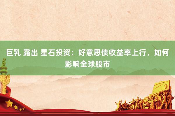 巨乳 露出 星石投资：好意思债收益率上行，如何影响全球股市