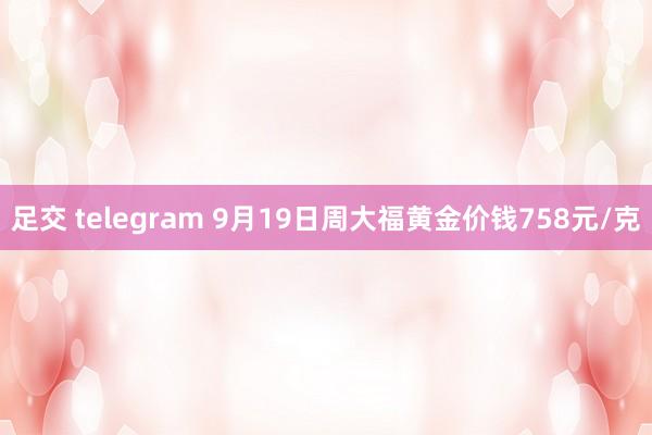 足交 telegram 9月19日周大福黄金价钱758元/克
