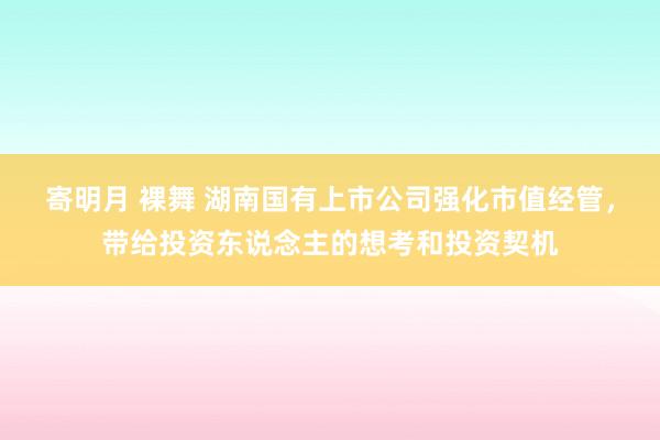 寄明月 裸舞 湖南国有上市公司强化市值经管，带给投资东说念主的想考和投资契机
