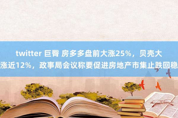 twitter 巨臀 房多多盘前大涨25%，贝壳大涨近12%，政事局会议称要促进房地产市集止跌回稳
