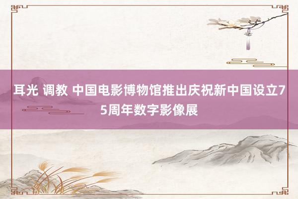 耳光 调教 中国电影博物馆推出庆祝新中国设立75周年数字影像展