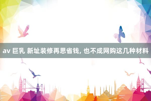 av 巨乳 新址装修再思省钱, 也不成网购这几种材料