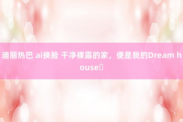 迪丽热巴 ai换脸 干净裸露的家，便是我的Dream house✨