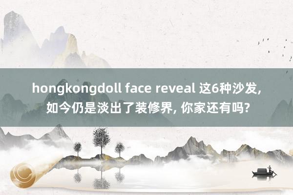 hongkongdoll face reveal 这6种沙发, 如今仍是淡出了装修界, 你家还有吗?