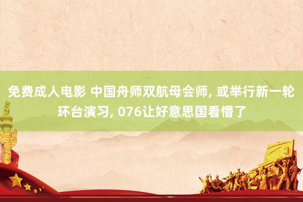 免费成人电影 中国舟师双航母会师, 或举行新一轮环台演习, 076让好意思国看懵了