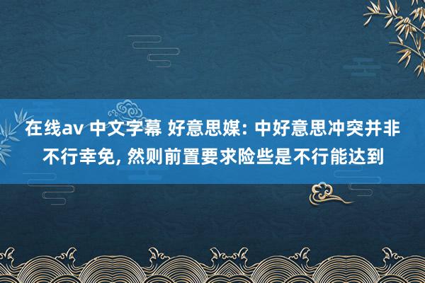 在线av 中文字幕 好意思媒: 中好意思冲突并非不行幸免, 然则前置要求险些是不行能达到