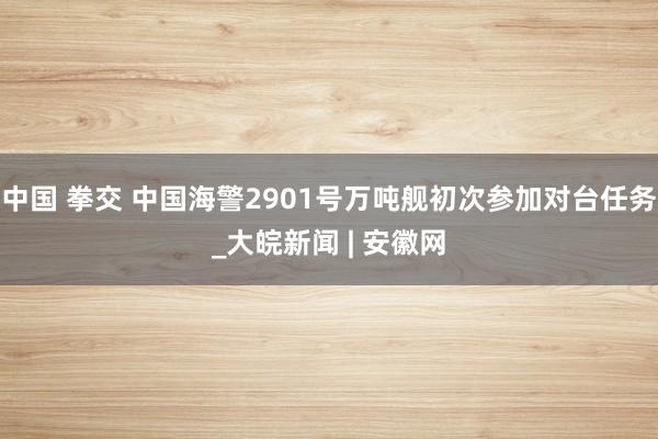 中国 拳交 中国海警2901号万吨舰初次参加对台任务_大皖新闻 | 安徽网