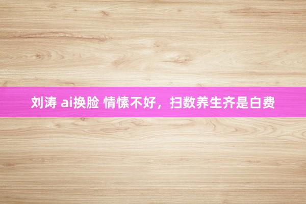 刘涛 ai换脸 情愫不好，扫数养生齐是白费