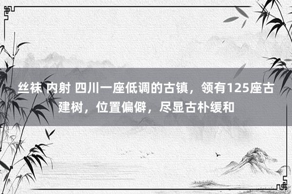 丝袜 内射 四川一座低调的古镇，领有125座古建树，位置偏僻，尽显古朴缓和