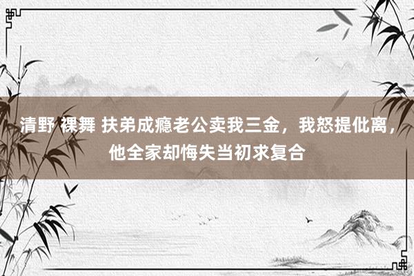 清野 裸舞 扶弟成瘾老公卖我三金，我怒提仳离，他全家却悔失当初求复合