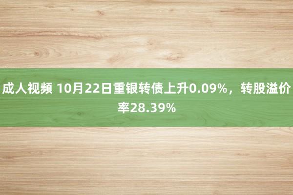 成人视频 10月22日重银转债上升0.09%，转股溢价率28.39%