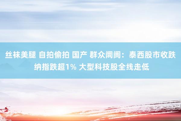 丝袜美腿 自拍偷拍 国产 群众阛阓：泰西股市收跌 纳指跌超1% 大型科技股全线走低
