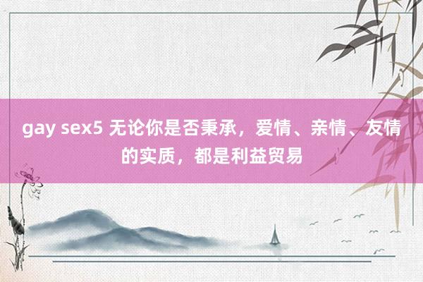 gay sex5 无论你是否秉承，爱情、亲情、友情的实质，都是利益贸易