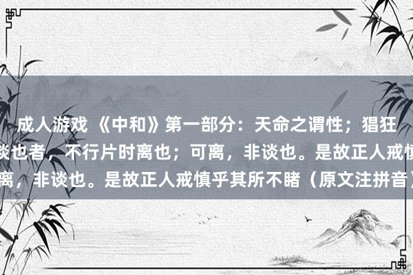 成人游戏 《中和》第一部分:天命之谓性;猖狂之谓谈;修谈之谓教。谈也者,不行片时离也;可离,非谈也。是故正人戒慎乎其所不睹(原文注拼音)