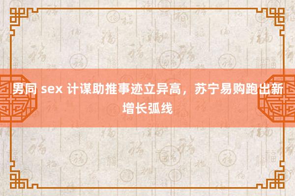男同 sex 计谋助推事迹立异高，苏宁易购跑出新增长弧线