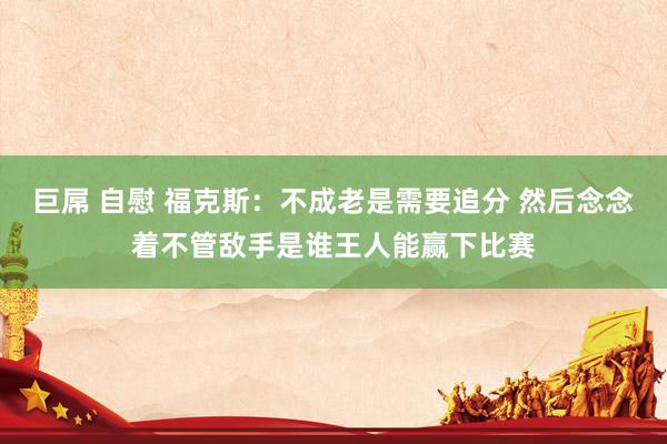 巨屌 自慰 福克斯：不成老是需要追分 然后念念着不管敌手是谁王人能赢下比赛