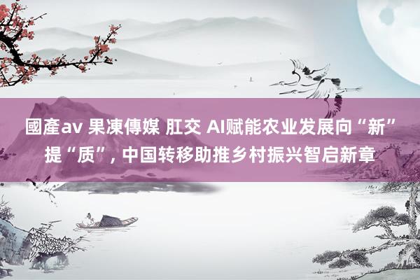國產av 果凍傳媒 肛交 AI赋能农业发展向“新”提“质”, 中国转移助推乡村振兴智启新章