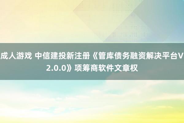 成人游戏 中信建投新注册《管库债务融资解决平台V2.0.0》项筹商软件文章权