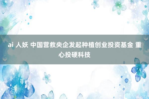 ai 人妖 中国营救央企发起种植创业投资基金 重心投硬科技