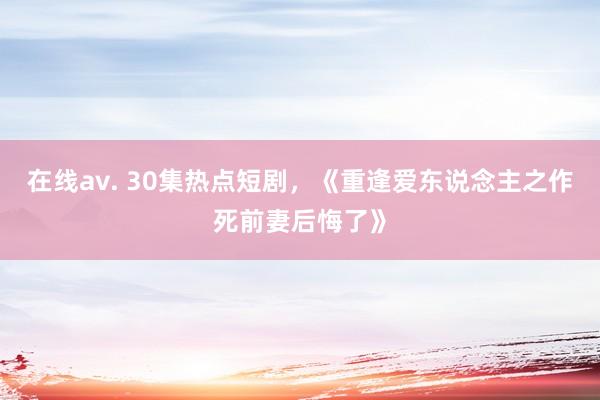 在线av. 30集热点短剧，《重逢爱东说念主之作死前妻后悔了》