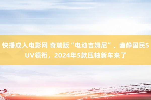 快播成人电影网 奇瑞版“电动吉姆尼”、幽静国民SUV领衔，2024年5款压轴新车来了