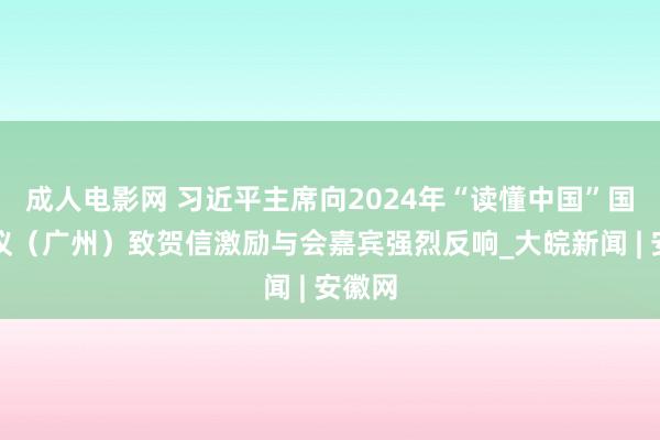 成人电影网 习近平主席向2024年“读懂中国”国外会议（广州）致贺信激励与会嘉宾强烈反响_大皖新闻 | 安徽网
