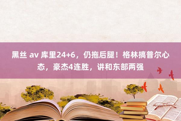 黑丝 av 库里24+6，仍拖后腿！格林搞普尔心态，豪杰4连胜，讲和东部两强