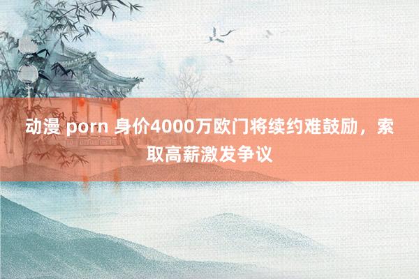 动漫 porn 身价4000万欧门将续约难鼓励，索取高薪激发争议