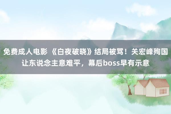 免费成人电影 《白夜破晓》结局被骂！关宏峰殉国让东说念主意难平，幕后boss早有示意