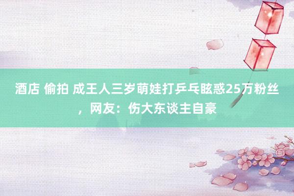 酒店 偷拍 成王人三岁萌娃打乒乓眩惑25万粉丝，网友：伤大东谈主自豪