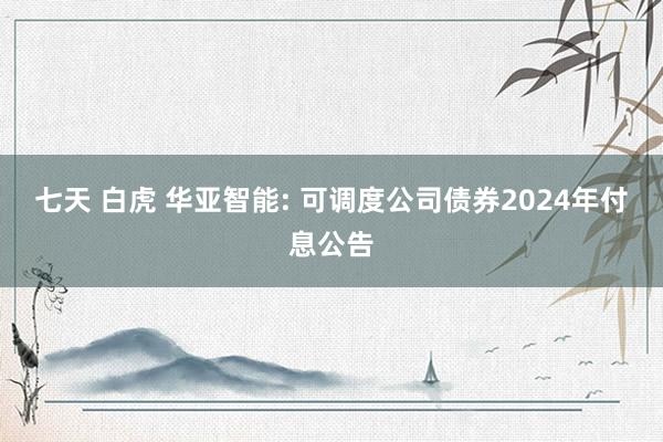 七天 白虎 华亚智能: 可调度公司债券2024年付息公告