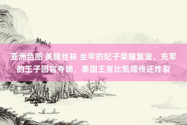 亚洲色图 美腿丝袜 坐牢的妃子荣耀复宠，充军的王子回宫夺嫡，泰国王室比甄嬛传还炸裂