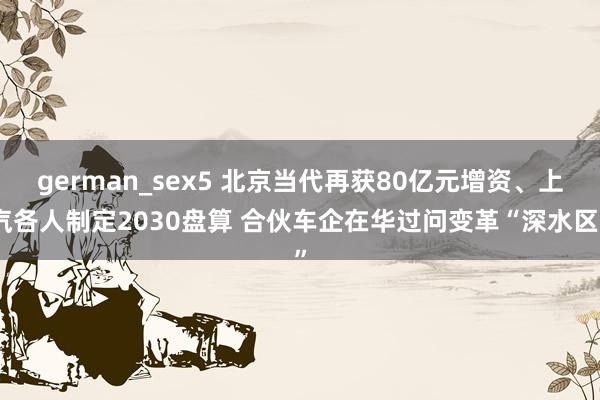 german_sex5 北京当代再获80亿元增资、上汽各人制定2030盘算 合伙车企在华过问变革“深水区”