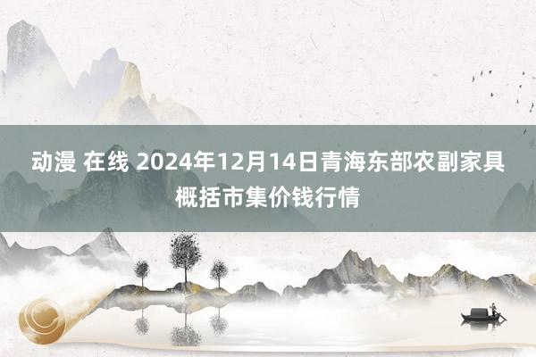 动漫 在线 2024年12月14日青海东部农副家具概括市集价钱行情
