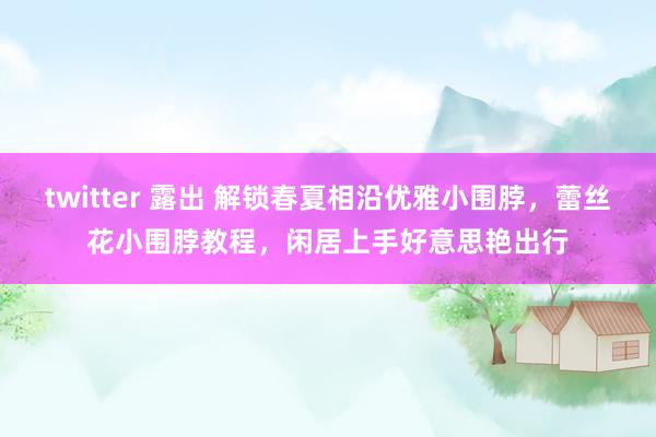 twitter 露出 解锁春夏相沿优雅小围脖，蕾丝花小围脖教程，闲居上手好意思艳出行