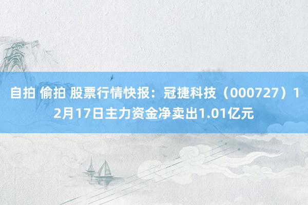 自拍 偷拍 股票行情快报：冠捷科技（000727）12月17日主力资金净卖出1.01亿元