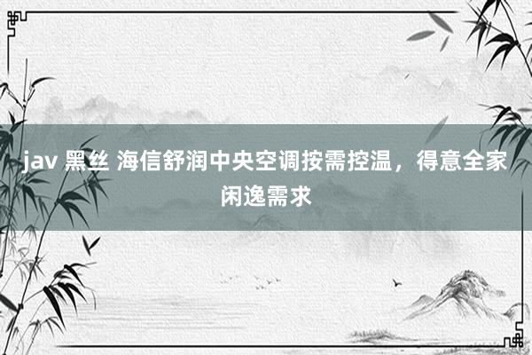 jav 黑丝 海信舒润中央空调按需控温，得意全家闲逸需求