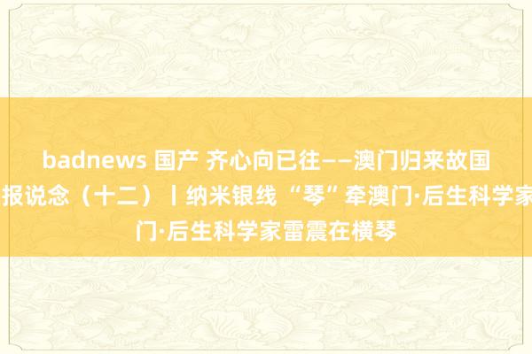 badnews 国产 齐心向已往——澳门归来故国25周年系列报说念（十二）丨纳米银线 “琴”牵澳门·后生科学家雷震在横琴