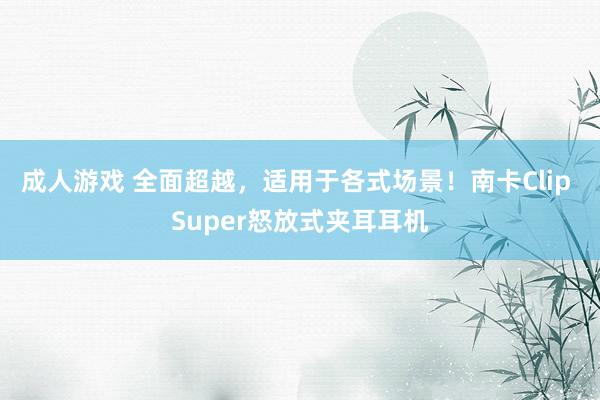 成人游戏 全面超越，适用于各式场景！南卡Clip Super怒放式夹耳耳机