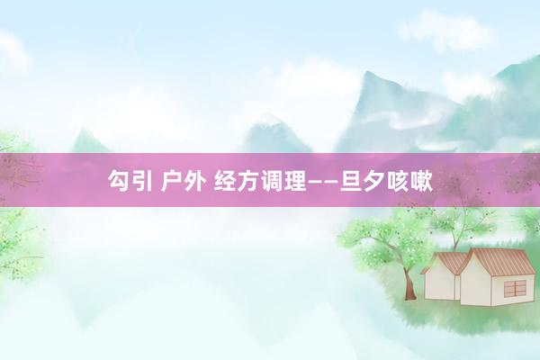 勾引 户外 经方调理——旦夕咳嗽