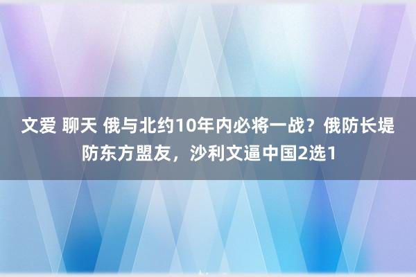 文爱 聊天 俄与北约10年内必将一战？俄防长堤防东方盟友，沙利文逼中国2选1
