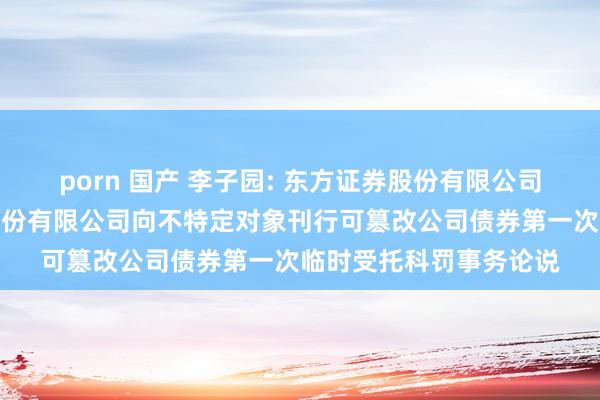 porn 国产 李子园: 东方证券股份有限公司对于浙江李子园食物股份有限公司向不特定对象刊行可篡改公司债券第一次临时受托科罚事务论说