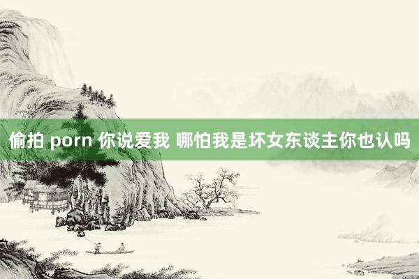 偷拍 porn 你说爱我 哪怕我是坏女东谈主你也认吗