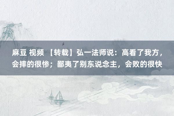 麻豆 视频 【转载】弘一法师说：高看了我方，会摔的很惨；鄙夷了别东说念主，会败的很快