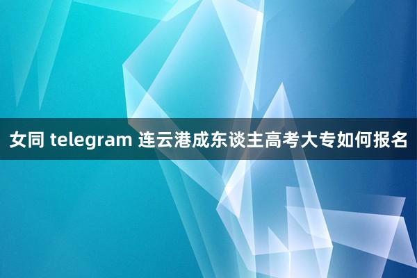 女同 telegram 连云港成东谈主高考大专如何报名
