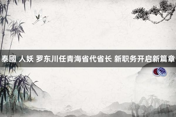 泰國 人妖 罗东川任青海省代省长 新职务开启新篇章