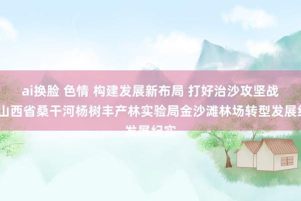ai换脸 色情 构建发展新布局 打好治沙攻坚战——山西省桑干河杨树丰产林实验局金沙滩林场转型发展纪实