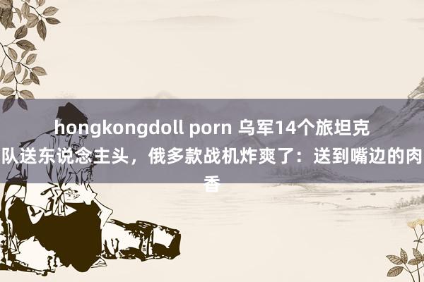 hongkongdoll porn 乌军14个旅坦克车列队送东说念主头，俄多款战机炸爽了：送到嘴边的肉太香